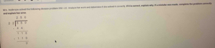 Mrs. Anderson solved the following division problem 550 -22. Analyze her work and determine if she solved it correctly. If it is correct, explain why. If a mistake was made, complete the problem correctly 
and explain her error
beginarrayr 28beginarrayr 2 2.28encloselongdiv 8.60 4.6 hline 1.1 -118 hline 0endarray