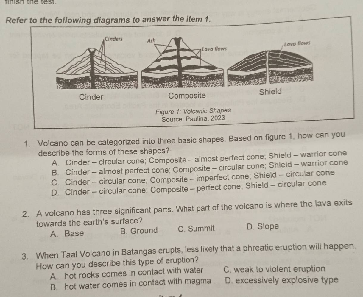 finish the test.
Refer to the following diagrams to answer the item 1.
1. Volcano can be categorized into three basic shapes. Based on figure 1, how can you
describe the forms of these shapes?
A. Cinder - circular cone; Composite - almost perfect cone; Shield - warrior cone
B. Cinder - almost perfect cone; Composite - circular cone; Shield - warrior cone
C. Cinder - circular cone; Composite - imperfect cone; Shield - circular cone
D. Cinder - circular cone; Composite - perfect cone; Shield - circular cone
2. A volcano has three significant parts. What part of the volcano is where the lava exits
towards the earth's surface?
A. Base B. Ground C. Summit D. Slope
3. When Taal Volcano in Batangas erupts, less likely that a phreatic eruption will happen.
How can you describe this type of eruption?
A. hot rocks comes in contact with water C. weak to violent eruption
B. hot water comes in contact with magma D. excessively explosive type