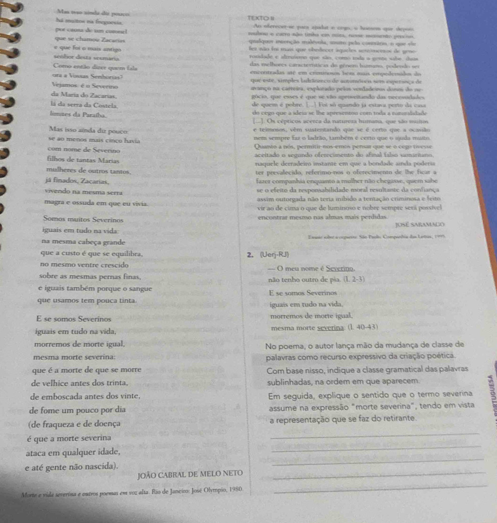 Mas 1910 ninda diz pouço
há muitos na fregoesia. TEXTOⅡ Ao oferecer-se para ajudat e cogo, o hoosem qur depois
por causa de um catone! rubou e carro não tinha em mira, nose mumsento procom
que se chamou Zacarías qualquer intenção malévula, muno pela contráro, o que vie
e que foi o mais antigo fez não foi mais que tbedecer áqueles sentimetos de geno
rosidade e altruísmo que são, como toda a gente sabe. duas
senfior desta sesmaria das melhores características do génemo hunano, podendo ser
Como então dizer quem fala encontradas até em criminosos bem mais empederidos do
ora a Vossas Senhorias? que este, simples ladrânzeco de automóreia sem esperança de
Vejamos: é o Severino avanço na carreira, explotado pelos verdadeiros donos do ne
da María do Zacarias. gócio, que esses é que se vão aprosentando das necessadades
lá da serra da Costela. de quem é pobre. [...] Foi sô quando já estava perto da casa
límites da Paraíba. do cego que a ideia se lhe apresentou com toda a naturalidade
[...]. Os cépticos acerca da natureza humana, que são muitos
Mas isso aínda diz pouco e teimosos, vêm sustentando que se é certo que a ocasião
se ao menos mais cinço havia nem sempre faz o ladrão, também é certo que o ajuda muito
com nome de Severino Quanto a nós, permitir-nos-emos pensar que se o cego tivesse
aceitado o segundo oferecimento do afinal falso samaritano,
filhos de tantas Marias naquele derradeiro instante em que a bondade ainda poderia
mulheres de outros tantos, ter prevalecido, referimo-nos o oferecimento de lhe ficar a
já finados, Zacarias, fazer companhia enquanto a mulher não chegasse, quem sabe
vivendo na mesma serra se o efeito da responsabilidade moral resultante da confiança
magra e ossuda em que eu vivia. assim outorgada não teria inibido a tentação criminosa e feito
vir ao de cima o que de luminoso e nobre sempre setá possível
Somos muitos Severinos encontrar mesmo nas almas mais perdidas.
iguais em tudo na vida: José Saramago
na mesma cabeça grande Emsio sober a cepueire São Paule Compantria das Lettas, 1995
que a custo é que se equilibra, 2.(Uerj-RJ)
no mesmo ventre crescido = O meu nome é Severino.
sobre as mesmas pernas finas, não tenho outro de pia. (L,2-3)
e iguais também porque o sangue E se somos Severinos
que usamos tem pouca tinta.
iguais em tudo na vida.
E se somos Severinos morremos de morte igual,
iguais em tudo na vida, mesma morte severina: (l. 40-43)
morremos de morte igual,
No poema, o autor lança mão da mudança de classe de
mesma morte severina: palavras como recurso expressivo da criação poética.
que é a morte de que se morre Com base nisso, indique a classe gramatical das palavras
de velhice antes dos trinta, sublinhadas, na ordem em que aparecem.
de emboscada antes dos vinte, Em seguida, explique o sentido que o termo severina
de fome um pouco por dia assume na expressão "morte severina", tendo em vista s
_
(de fraqueza e de doença a representação que se faz do retirante.
é que a morte severina
ataca em qualquer idade,
_
e até gente não nascida).
_
JOÃO CABRAL DE MELO NETO_
Morte e vida severina e outros poemas em voz alta. Rio de Janeiro: José Olympio, 1980.
_