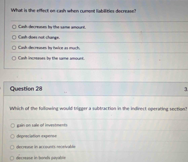 What is the effect on cash when current liabilities decrease?
Cash decreases by the same amount.
Cash does not change.
Cash decreases by twice as much.
Cash increases by the same amount.
Question 28 3.
Which of the following would trigger a subtraction in the indirect operating section?
gain on sale of investments
depreciation expense
decrease in accounts receivable
decrease in bonds payable