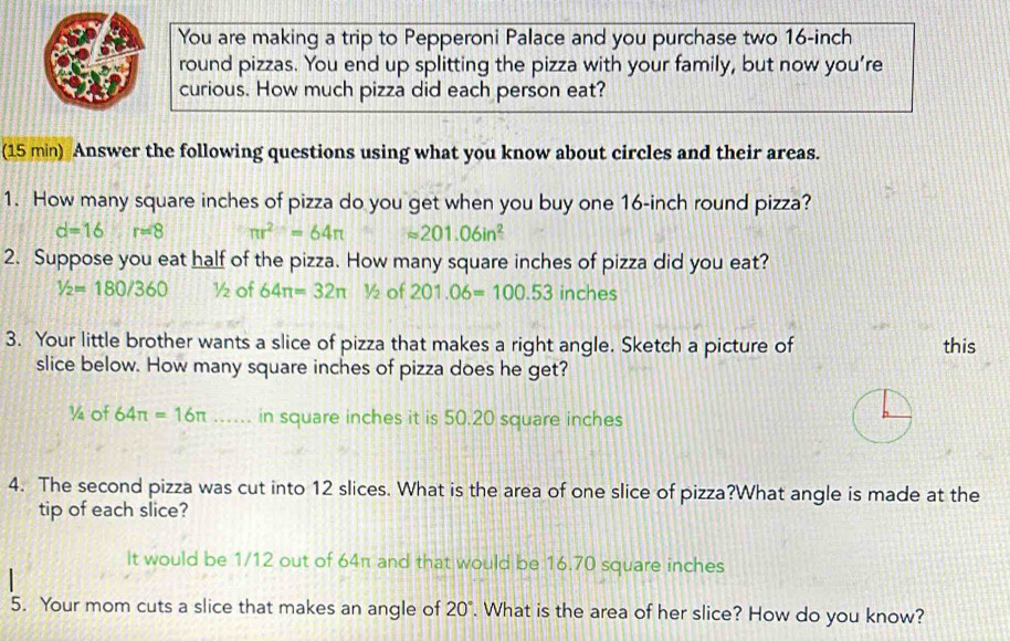 You are making a trip to Pepperoni Palace and you purchase two 16-inch
round pizzas. You end up splitting the pizza with your family, but now you’re
curious. How much pizza did each person eat?
(15 min) Answer the following questions using what you know about circles and their areas.
1. How many square inches of pizza do you get when you buy one 16-inch round pizza?
d=16 r=8 π r^2=64π approx 201.06in^2
2. Suppose you eat half of the pizza. How many square inches of pizza did you eat?
1/2=180/360 ½ of 64π =32π ½ of 201.06=100.53 inches
3. Your little brother wants a slice of pizza that makes a right angle. Sketch a picture of this
slice below. How many square inches of pizza does he get?
¼ of 64π =16π …. in square inches it is 50.20 square inches
4. The second pizza was cut into 12 slices. What is the area of one slice of pizza?What angle is made at the
tip of each slice?
It would be 1/12 out of 64π and that would be 16.70 square inches
5. Your mom cuts a slice that makes an angle of 20°. What is the area of her slice? How do you know?