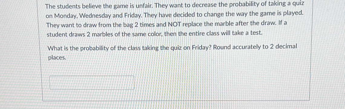 The students believe the game is unfair. They want to decrease the probability of taking a quiz 
on Monday, Wednesday and Friday. They have decided to change the way the game is played. 
They want to draw from the bag 2 times and NOT replace the marble after the draw. If a 
student draws 2 marbles of the same color, then the entire class will take a test. 
What is the probability of the class taking the quiz on Friday? Round accurately to 2 decimal 
places.