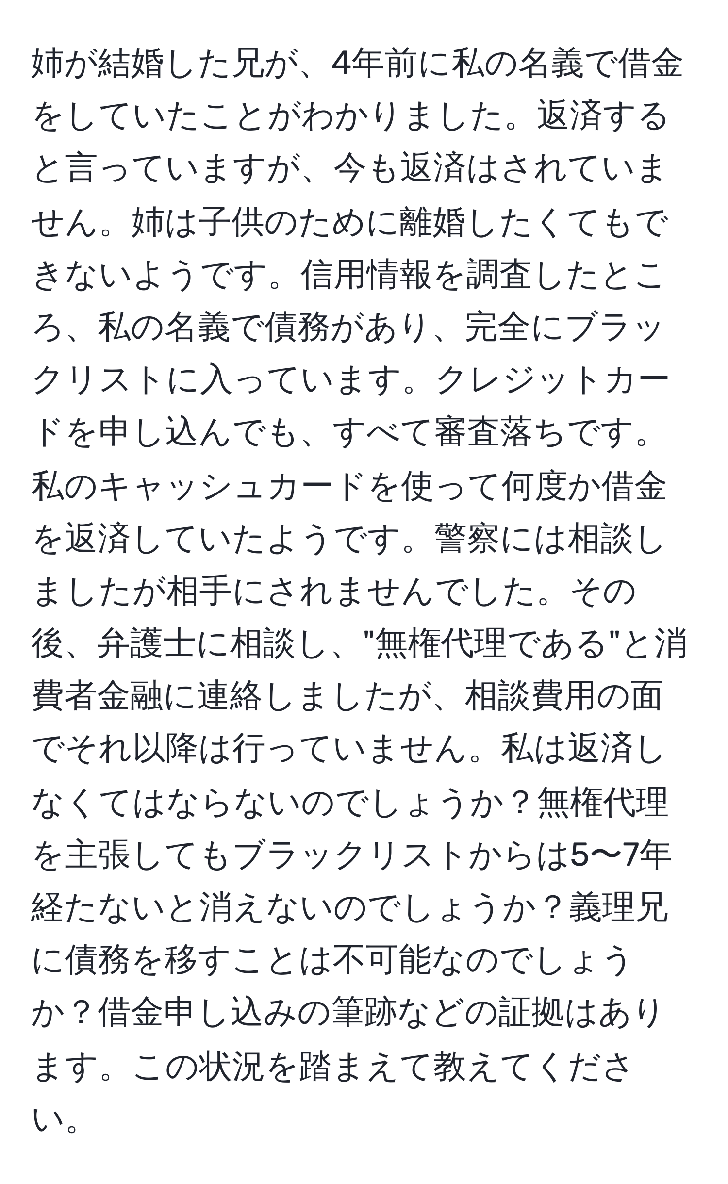 姉が結婚した兄が、4年前に私の名義で借金をしていたことがわかりました。返済すると言っていますが、今も返済はされていません。姉は子供のために離婚したくてもできないようです。信用情報を調査したところ、私の名義で債務があり、完全にブラックリストに入っています。クレジットカードを申し込んでも、すべて審査落ちです。私のキャッシュカードを使って何度か借金を返済していたようです。警察には相談しましたが相手にされませんでした。その後、弁護士に相談し、"無権代理である"と消費者金融に連絡しましたが、相談費用の面でそれ以降は行っていません。私は返済しなくてはならないのでしょうか？無権代理を主張してもブラックリストからは5〜7年経たないと消えないのでしょうか？義理兄に債務を移すことは不可能なのでしょうか？借金申し込みの筆跡などの証拠はあります。この状況を踏まえて教えてください。