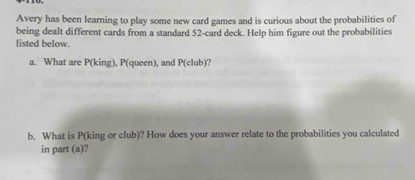 Avery has been learning to play some new card games and is curious about the probabilities of 
being dealt different cards from a standard 52 -card deck. Help him figure out the probabilities 
listed below. 
a. What are P (king), P (queen), and P (club)? 
b. What is P (king or club)? How does your answer relate to the probabilities you calculated 
in part (a)?