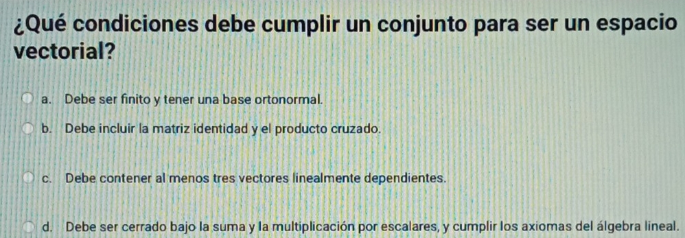 ¿Qué condiciones debe cumplir un conjunto para ser un espacio
vectorial?
a. Debe ser finito y tener una base ortonormal.
b. Debe incluir la matriz identidad y el producto cruzado.
c. Debe contener al menos tres vectores linealmente dependientes.
d. Debe ser cerrado bajo la suma y la multiplicación por escalares, y cumplir los axiomas del álgebra lineal.