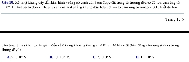 Xét một khung dây dẫn kín, hình vuông có cạnh dài 8 cm được đặt trong từ trường đều có độ lớn cảm ứng từ
2.10^(-4)T. Biết vectơ đơn vị pháp tuyển của mặt phẳng khung dây hợp với vectơ cảm ứng từ một góc 30° * Biết độ lớn
_
Trang 1 / 6
cảm ứng từ qua khung dây giảm đều về 0 trong khoảng thời gian 0,01 s. Độ lớn suất điện động cảm ứng sinh ra trong
khung dây là
A. 2, 1.10^(-4)V. B. 1, 1.10^(-4)V. C. 2, 1.10^4V. D. 1, 1.10^4V.