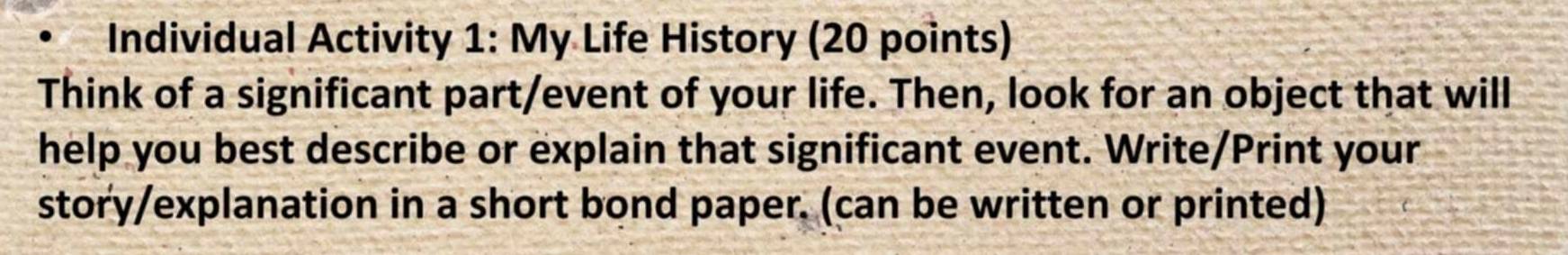 Individual Activity 1: My Life History (20 points) 
Think of a significant part/event of your life. Then, look for an object that will 
help you best describe or explain that significant event. Write/Print your 
story/explanation in a short bond paper. (can be written or printed)