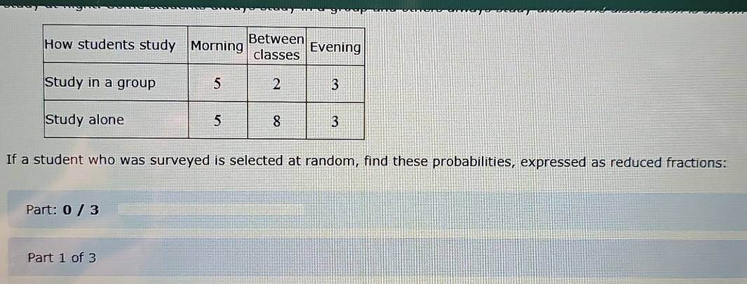 If a student who was surveyed is selected at random, find these probabilities, expressed as reduced fractions: 
Part: 0 / 3
Part 1 of 3