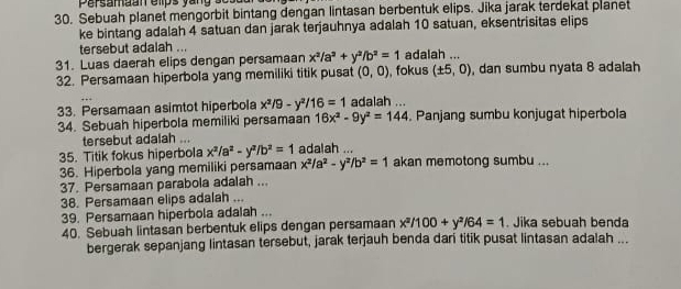 persamaan elps yang so . 
30. Sebuah planet mengorbit bintang dengan lintasan berbentuk elips. Jika jarak terdekat planet 
ke bintang adalah 4 satuan dan jarak terjauhnya adalah 10 satuan, eksentrisitas elips 
tersebut adalah ... 
31. Luas daerah elips dengan persamaan x^2/a^2+y^2/b^2=1 , fokus adalah ... 
32. Persamaan hiperbola yang memiliki titik pusat (0,0) (± 5,0) , dan sumbu nyata 8 adaiah 
33. Persamaan asimtot hiperbola x^2/9-y^2/16=1 adalah ... 
34. Sebuah hiperbola memiliki persamaan 16x^2-9y^2=144 , Panjang sumbu konjugat hiperbola 
tersebut adalah 
35. Titik fokus hiperbola x^2/a^2-y^2/b^2=1 adalah ... akan memotong sumbu ... 
36. Hiperbola yang memiliki persamaan x^2/a^2-y^2/b^2=1
37. Persamaan parabola adalah ... 
38. Persamaan elips adalah ... 
39. Persamaan hiperbola adalah ... 
40. Sebuah lintasan berbentuk elips dengan persamaan x^2/100+y^2/64=1. Jika sebuah benda 
bergerak sepanjang lintasan tersebut, jarak terjauh benda dari titik pusat lintasan adalah ...