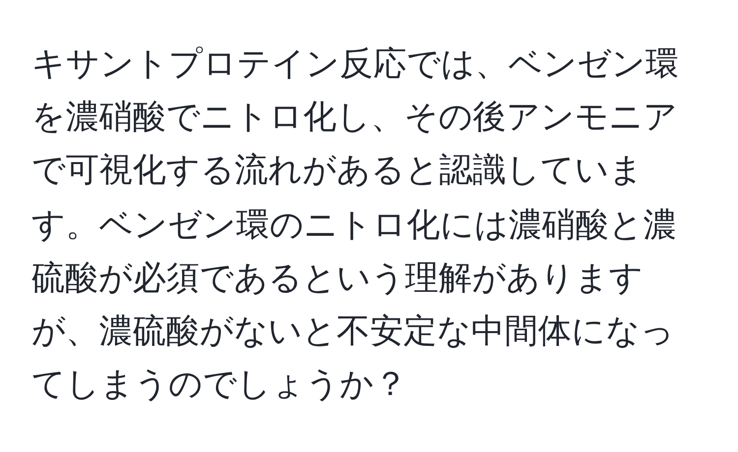 キサントプロテイン反応では、ベンゼン環を濃硝酸でニトロ化し、その後アンモニアで可視化する流れがあると認識しています。ベンゼン環のニトロ化には濃硝酸と濃硫酸が必須であるという理解がありますが、濃硫酸がないと不安定な中間体になってしまうのでしょうか？