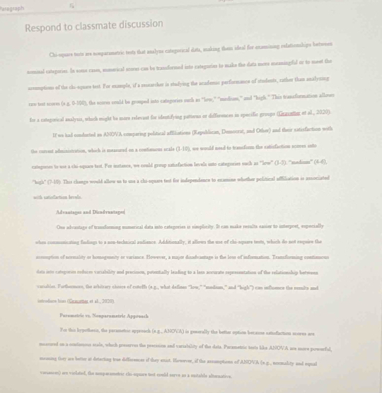 Paregraph 5
Respond to classmate discussion
Chi-square tests are nonparametric tests that analyzs categorical data, making them ideal for examining relationships between
nominal categories. In some cases, mmerical soores can be transformed into categories to make the data more meaningful or to meet the
assumption of the chi-square test. For example, if a researcher is studying the acadenic perforeance of students, rather than analyzing
raw best scores ! (x=0.100) , the scores could be grouped into categories such as “low,” ''medium,'' and "high.' This transformation allows
for a categorical analysis, which might he more relevant for identifying patterns or differences in specific groups (Grauntinr et al., 2020).
If we had condacted an ANOVA comparing political affliations (Republican, Democrat, and Other) and their satisfaction with
the current administration, which is measured on a continuous scale (1-10), we would nead to transform the satisfaction scores into
categories to use a chi-square test. For instance, we could group satisfaction levels into categories such as ''low'' (1-3). ''medium' (4-6),
"high' (7-10). This change would allow us to use a chi-square test for independence to examine whether political affiliation is associated
with satixfaction levels
Advantares and Dicadvantages
One advantage of transforming numerical data into categories is simplicity. It can make results easier to interpret, especially
when communicating findings to a non-technical audience. Additionally, it allows the use of chi-square tests, which do not require the
assumption of normality or homogeeity or variance. However, a majer disadvantage is the loss of information. Transforming contimuous
data isto rategories reduces variability and precisson, potentially leading to a less accurate representation of the relationship between
variables. Furthermore, the arbitrary choice of cuteffs (e.g., what defines “low,” 'medisum,” and 'high”) can influence the reenlts and
introduns hias (Gravemer et al., 2020).
Paramatric vz. Nonparametric Approach
For this hypothetia, the parametric approach (e.g., ANO A ) is generally the better option because satisfaction sceves are
maacored on a contismous scale, which preserves the precosion and variability of the data. Parametric tests like ANOVA are more powerful,
meaning they are better at detecting true diffirences if they exist. However, if the assumptions of ANOVA (e.p., normality and equal
variances) are violated, the nomparametric chi-square test could serve as a suitable alternative.