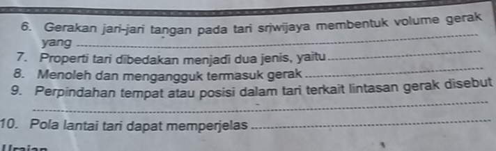 Gerakan jari-jari tangan pada tari sriwijaya membentuk volume gerak 
_ 
yang 
_ 
_ 
7. Properti tari dibedakan menjadi dua jenis, yaitu 
8. Menoleh dan mengangguk termasuk gerak 
_ 
9. Perpindahan tempat atau posisi dalam tari terkait lintasan gerak disebut 
10. Pola lantai tari dapat memperjelas 
_