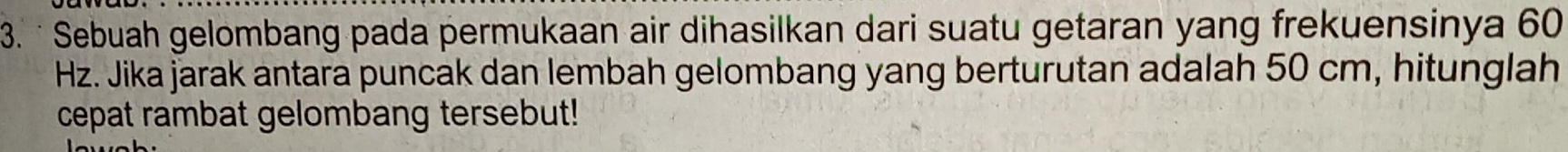 · Sebuah gelombang pada permukaan air dihasilkan dari suatu getaran yang frekuensinya 60
Hz. Jika jarak antara puncak dan lembah gelombang yang berturutan adalah 50 cm, hitunglah 
cepat rambat gelombang tersebut!