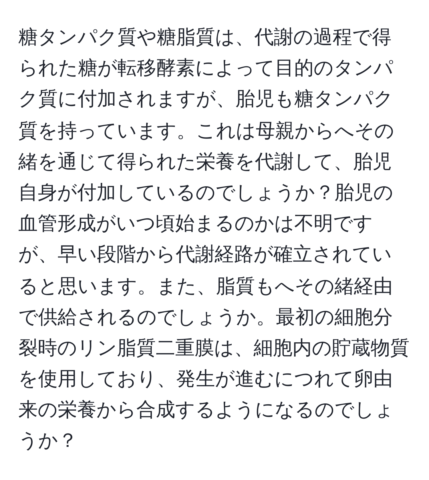 糖タンパク質や糖脂質は、代謝の過程で得られた糖が転移酵素によって目的のタンパク質に付加されますが、胎児も糖タンパク質を持っています。これは母親からへその緒を通じて得られた栄養を代謝して、胎児自身が付加しているのでしょうか？胎児の血管形成がいつ頃始まるのかは不明ですが、早い段階から代謝経路が確立されていると思います。また、脂質もへその緒経由で供給されるのでしょうか。最初の細胞分裂時のリン脂質二重膜は、細胞内の貯蔵物質を使用しており、発生が進むにつれて卵由来の栄養から合成するようになるのでしょうか？