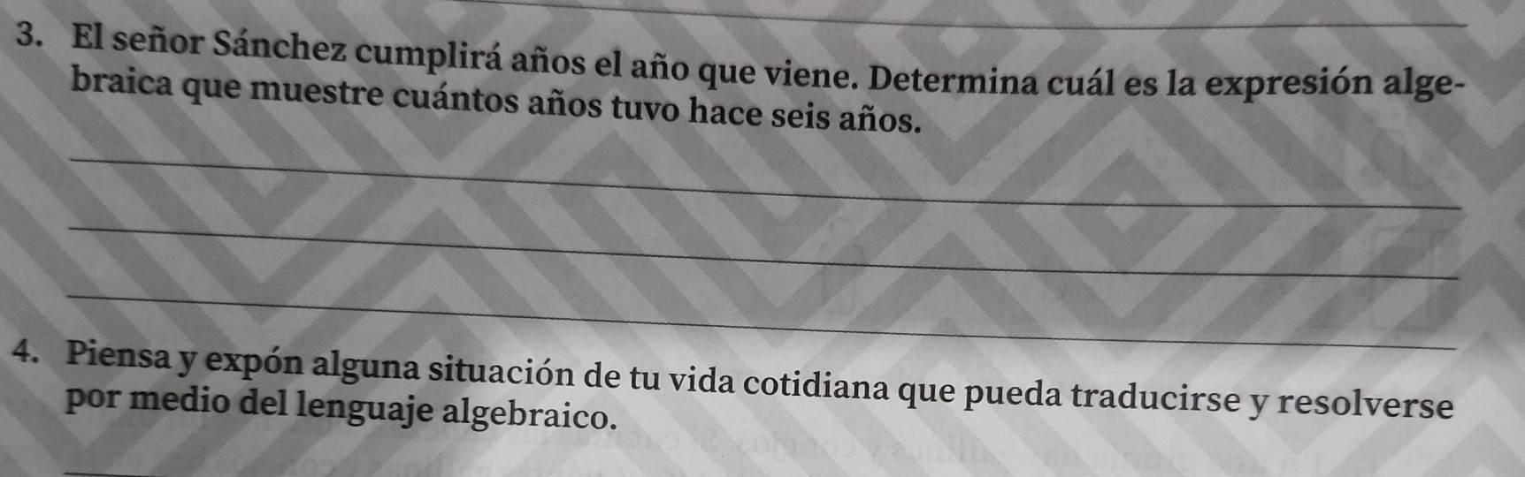 El señor Sánchez cumplirá años el año que viene. Determina cuál es la expresión alge- 
braica que muestre cuántos años tuvo hace seis años. 
_ 
_ 
_ 
4. Piensa y expón alguna situación de tu vida cotidiana que pueda traducirse y resolverse 
por medio del lenguaje algebraico.