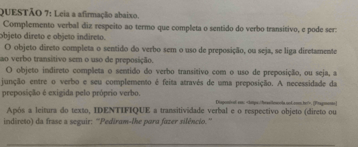 Leia a afirmação abaixo. 
Complemento verbal diz respeito ao termo que completa o sentido do verbo transitivo, e pode ser: 
objeto direto e objeto indireto. 
O objeto direto completa o sentido do verbo sem o uso de preposição, ou seja, se liga diretamente 
ao verbo transitivo sem o uso de preposição. 
O objeto indireto completa o sentido do verbo transitivo com o uso de preposição, ou seja, a 
junção entre o verbo e seu complemento é feita através de uma preposição. A necessidade da 
preposição é exigida pelo próprio verbo. 
Disponivel em:. [Fragmento] 
Após a leitura do texto, IDENTIFIQUE a transitividade verbal e o respectivo objeto (direto ou 
indircto) da frase a seguir: “Pediram-lhe para fazer silêncio.”'