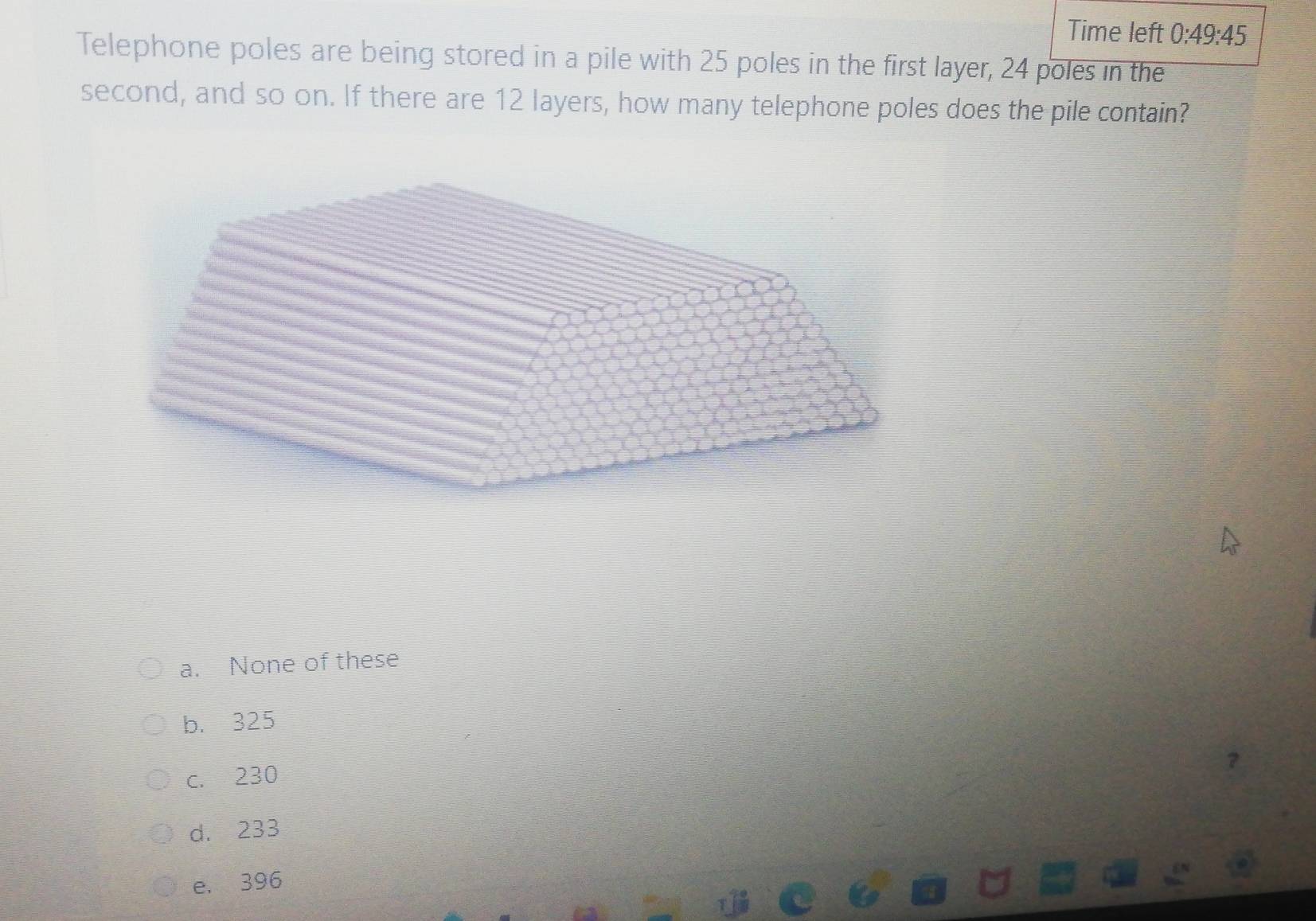 Time left 0:49:45 
Telephone poles are being stored in a pile with 25 poles in the first layer, 24 poles in the
second, and so on. If there are 12 layers, how many telephone poles does the pile contain?
a. None of these
b. 325
c. 230
d. 233
e. 396