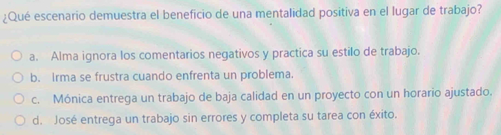 ¿Qué escenario demuestra el beneficio de una mentalidad positiva en el lugar de trabajo?
a. Alma ignora los comentarios negativos y practica su estilo de trabajo.
b. Irma se frustra cuando enfrenta un problema.
c. Mónica entrega un trabajo de baja calidad en un proyecto con un horario ajustado.
d. José entrega un trabajo sin errores y completa su tarea con éxito.