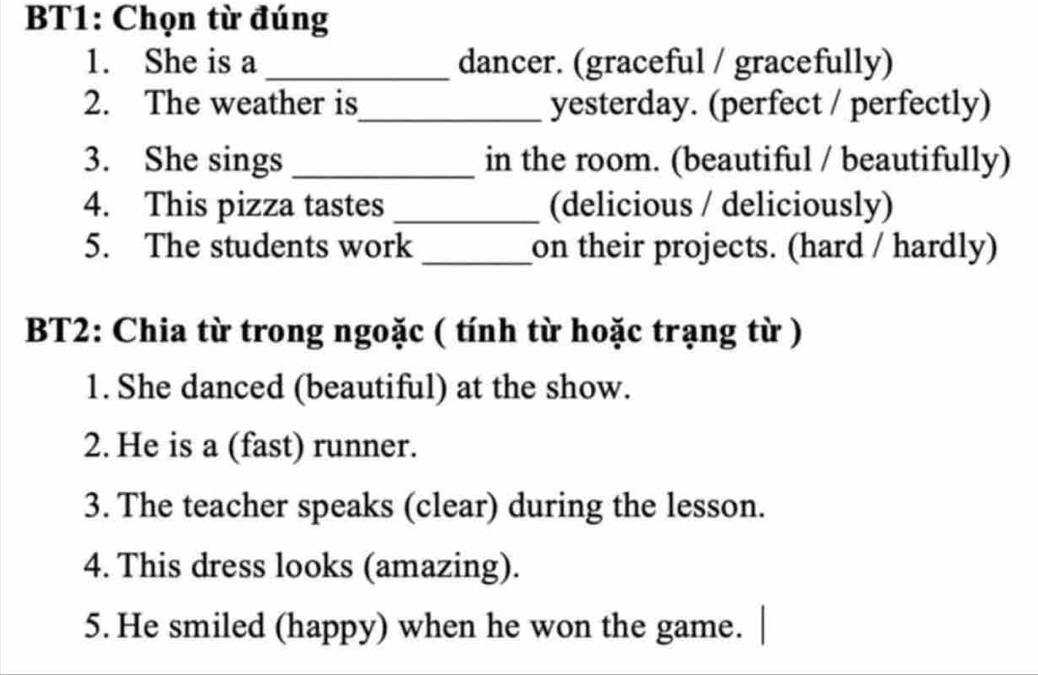 BT1: Chọn từ đúng 
1. She is a _dancer. (graceful / gracefully) 
2. The weather is_ yesterday. (perfect / perfectly) 
3. She sings_ in the room. (beautiful / beautifully) 
4. This pizza tastes _(delicious / deliciously) 
5. The students work _on their projects. (hard / hardly) 
BT2: Chia từ trong ngoặc ( tính từ hoặc trạng từ ) 
1. She danced (beautiful) at the show. 
2. He is a (fast) runner. 
3. The teacher speaks (clear) during the lesson. 
4. This dress looks (amazing). 
5. He smiled (happy) when he won the game.