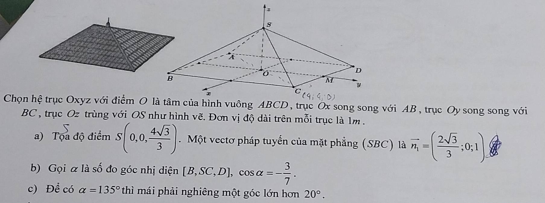 BC, trục Oz trùng với OS như hình vẽ. Đơn vị độ dài trên mỗi trục là 1m. 
a) Tọa độ điểm S(0,0, 4sqrt(3)/3 ). Một vectơ pháp tuyến của mặt phẳng (SBC) là vector n_1=( 2sqrt(3)/3 ;0;1)
b) Gọi α là số đo góc nhị diện [B,SC,D], cos alpha =- 3/7 . 
c) Để có alpha =135°thi mái phải nghiêng một góc lớn hơn 20°.