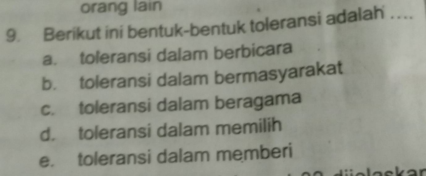 orang lain
9. Berikut ini bentuk-bentuk toleransi adalah_
a. toleransi dalam berbicara
b. toleransi dalam bermasyarakat
c. toleransi dalam beragama
d. toleransi dalam memilih
e. toleransi dalam memberi
kar