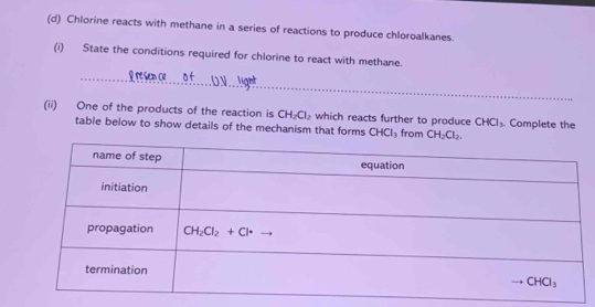 Chlorine reacts with methane in a series of reactions to produce chloroalkanes.
(i) State the conditions required for chlorine to react with methane.
rsen ce o f
(ii) One of the products of the reaction is CH_2Cl_2 which reacts further to produce CHCl_3. Complete the
table below to show details of the mechanism that forms CHCl_3 from CH_2Cl_2.