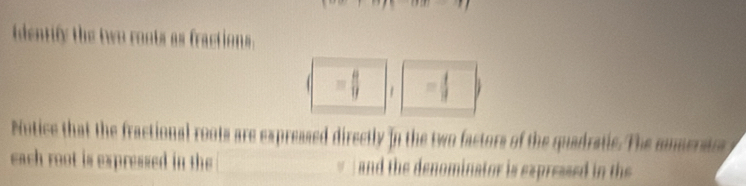 identify the two roots as fractions.
= 8/9  = 4/3 
Notice that the fractional roots are expressed directly in the two factors of the quadratic. The snueratra 
each root is expressed in the / and the denominator is expressed in the