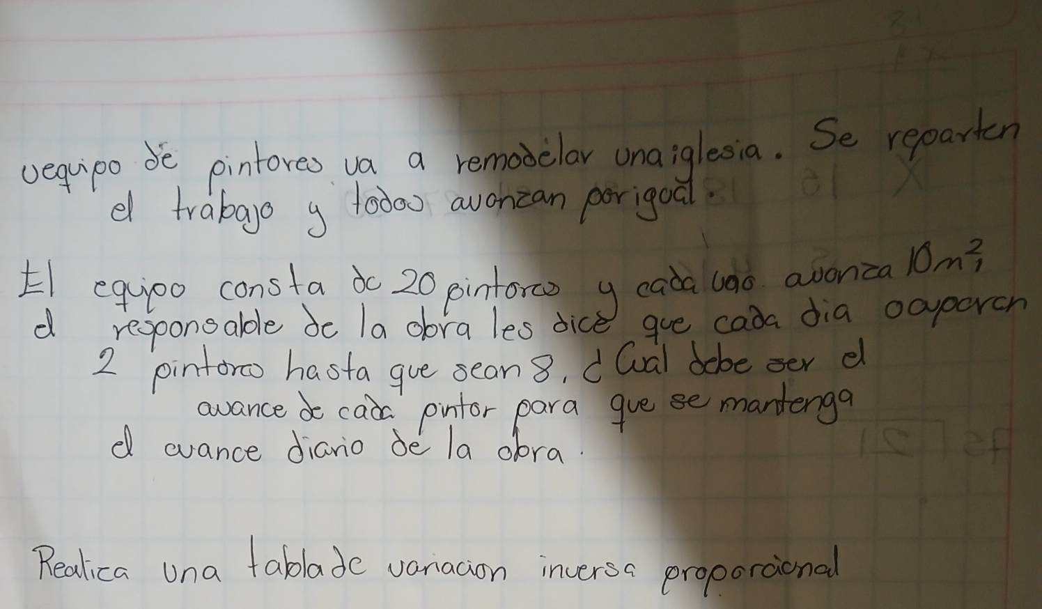 vequipo de pintores va a remoielar una iglesia. Se reparten 
d trabago g 10000 avoncan porigoal 
E equpo consta dc 20 pinforce y eada uao avonca 10n^2
d regoonoable do la obra les dice goe cada dia ocparch 
2 pinforo hasta gue seon 8, dQval dobe oer e 
avance d cada pinfor para gue se mantenga 
d ovance dianio de la oora. 
Realica una tablade vanacion inversa proporaional