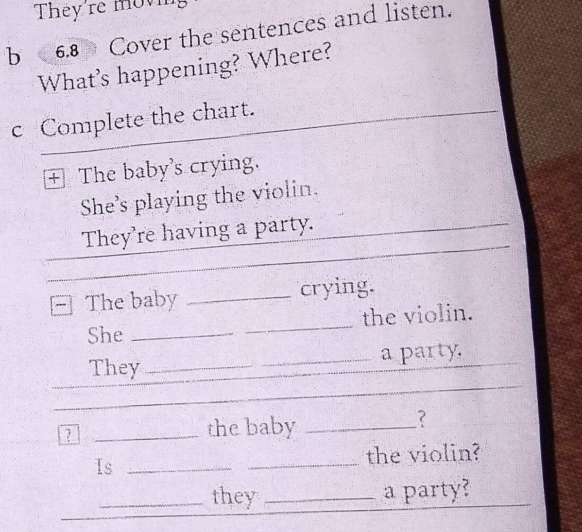 They're moving 
b 6.8 Cover the sentences and listen. 
What's happening? Where? 
c Complete the chart. 
+ The baby's crying. 
She's playing the violin. 
They're having a party._ 
_ 
_ 
The baby _crying. 
She __the violin. 
_ 
_ 
They __a party._ 
a _the baby_ 
Is_ 
_the violin? 
_ 
_they _a party?