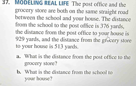 MODELING REAL LIFE The post office and the 
grocery store are both on the same straight road 
between the school and your house. The distance 
from the school to the post office is 376 yards, 
the distance from the post office to your house is
929 yards, and the distance from the grocery store 
to your house is 513 yards. 
a. What is the distance from the post office to the 
grocery store? 
b. What is the distance from the school to 
your house?