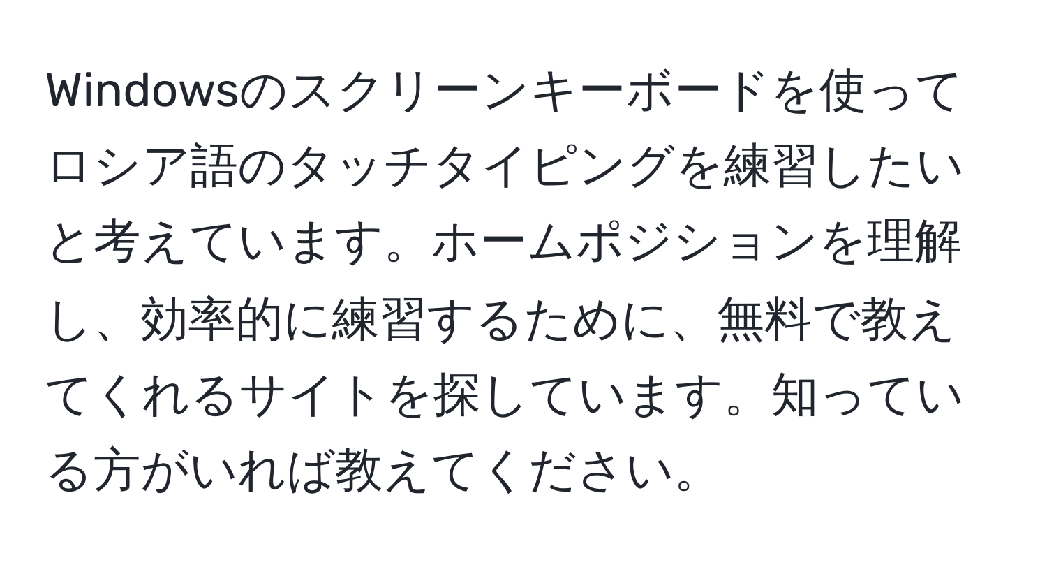 Windowsのスクリーンキーボードを使ってロシア語のタッチタイピングを練習したいと考えています。ホームポジションを理解し、効率的に練習するために、無料で教えてくれるサイトを探しています。知っている方がいれば教えてください。