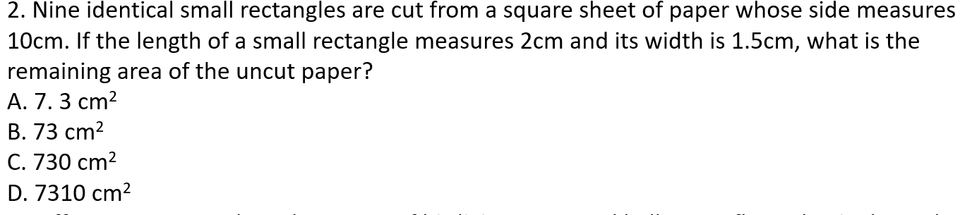 Nine identical small rectangles are cut from a square sheet of paper whose side measures
10cm. If the length of a small rectangle measures 2cm and its width is 1.5cm, what is the
remaining area of the uncut paper?
A. 7.3cm^2
B. 73cm^2
C. 730cm^2
D. 7310cm^2