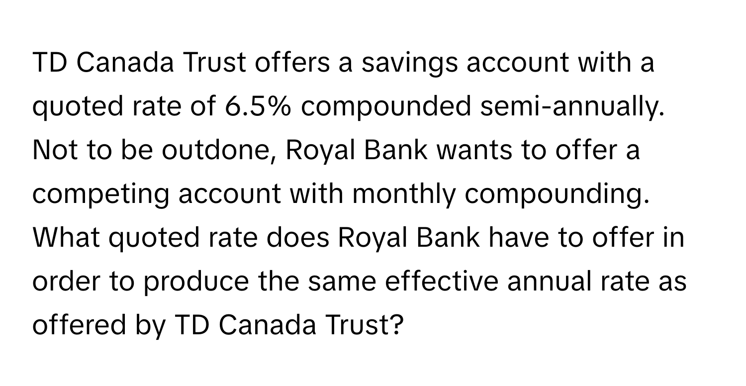 TD Canada Trust offers a savings account with a quoted rate of 6.5% compounded semi-annually. Not to be outdone, Royal Bank wants to offer a competing account with monthly compounding. What quoted rate does Royal Bank have to offer in order to produce the same effective annual rate as offered by TD Canada Trust?