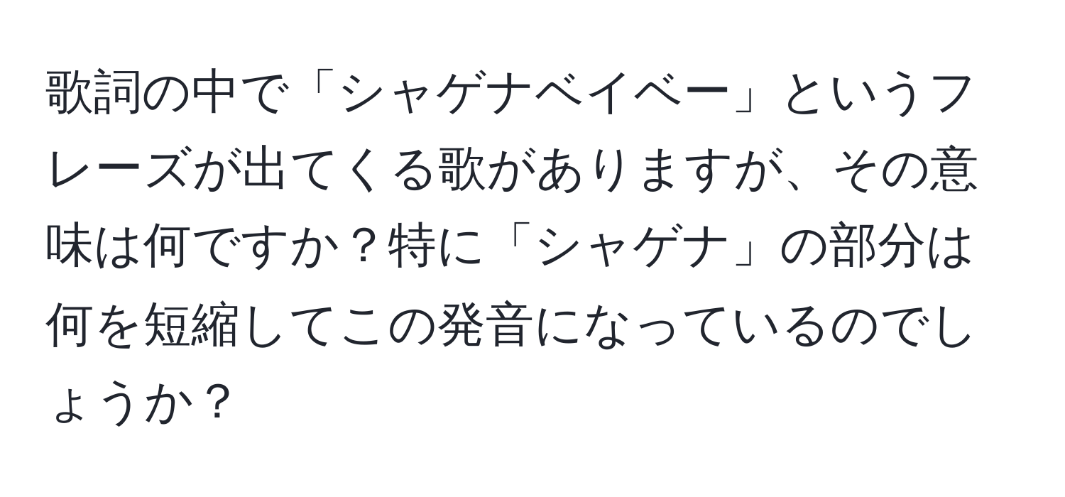 歌詞の中で「シャゲナベイベー」というフレーズが出てくる歌がありますが、その意味は何ですか？特に「シャゲナ」の部分は何を短縮してこの発音になっているのでしょうか？