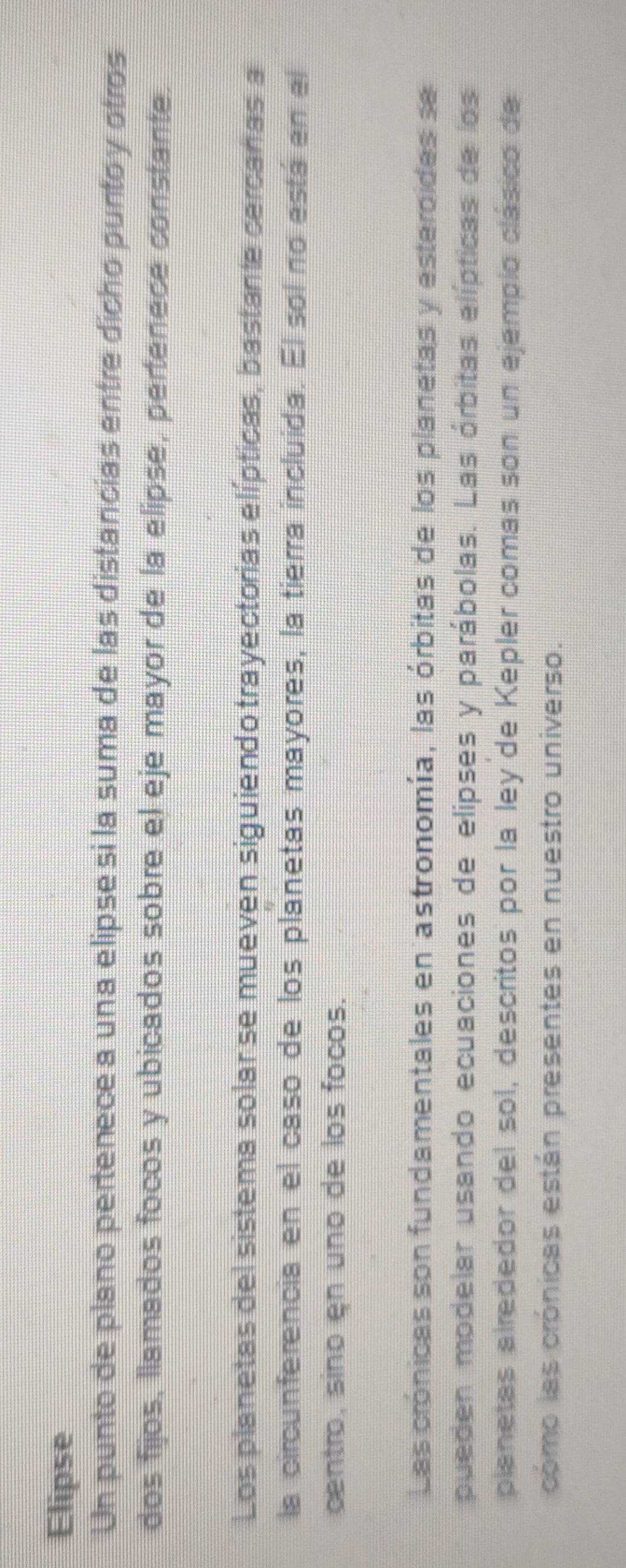 Elipse 
Un punto de plano pertenece a una elipse si la suma de las distancias entre dicho puntoy otros 
dos fijos, llamados focos y ubicados sobre el eje mayor de la elipse, pertenece constante 
Los planetas del sistema solar se mueven siguiendo trayectorias elípticas, bastante cercañas a 
la circunferencia en el caso de los planetas mayores, la tierra incluida. El sol no está en el 
centro, sino en uno de los focos. 
Las crónicas son fundamentales en astronomía, las órbitas de los planetas y esteroides se 
pueden modelar usando ecuaciones de elipses y parábolas. Las órbitas elípticas de los 
planetas alrededor del sol, descritos por la ley de Kepler comas son un ejemplo clásico de 
cómo las crónicas están presentes en nuestro universo.