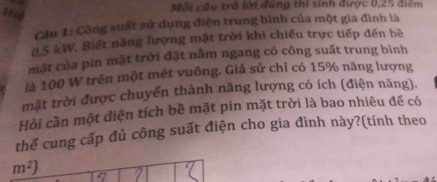 Hiệ 
Mỗi câu trả lời đung thi sinh được 0,25 điểm 
Cân 1: Công suất sử dụng điện trung bình của một gia đình là
0,5 kW. Biết năng lượng mặt trời khi chiếu trực tiếp đến bề 
mặt của pin mặt trời đặt nằm ngang có công suất trung bình 
là 100 W trên một mét vuông. Giả sử chỉ có 15% năng lượng 
mặt trời được chuyển thành năng lượng có ích (điện năng). 
Hỏi cần một diện tích bề mặt pin mặt trời là bao nhiêu đế có 
thể cung cấp đủ công suất điện cho gia đình này?(tính theo
m^2)