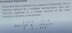 Pecewise Functión 
A function that is defined on a sequence of intervals. It is a 
function deflued by a multiple sub-functions, each sub- 
function applying to a certain interval of the main 
function's domain, a sub-domain.
f(x)=beginarrayl x+2,x <5 x,x≥ 5endarray.