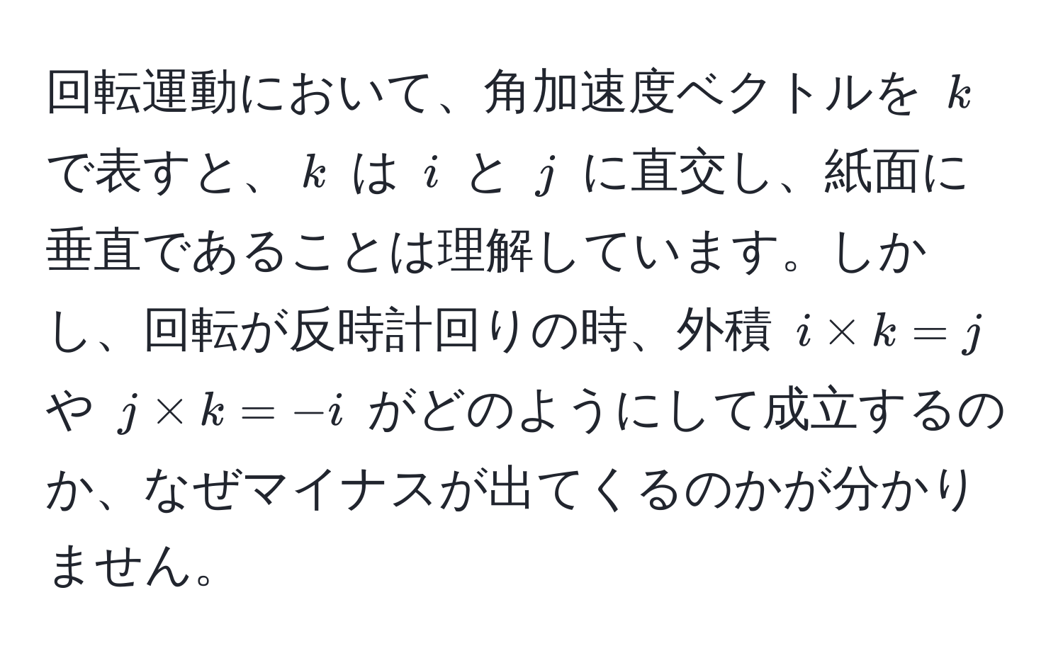 回転運動において、角加速度ベクトルを $k$ で表すと、$k$ は $i$ と $j$ に直交し、紙面に垂直であることは理解しています。しかし、回転が反時計回りの時、外積 $i * k = j$ や $j * k = -i$ がどのようにして成立するのか、なぜマイナスが出てくるのかが分かりません。