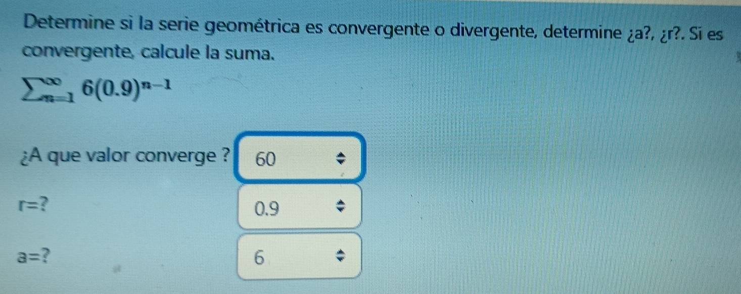 Determine si la serie geométrica es convergente o divergente, determine ¿a ?,ir? . Sí es
convergente, calcule la suma.
sumlimits beginarrayr ∈fty  n=1endarray 6(0.9)^n-1
¿A que valor converge ? 60
r= 7 0.9
a=
6