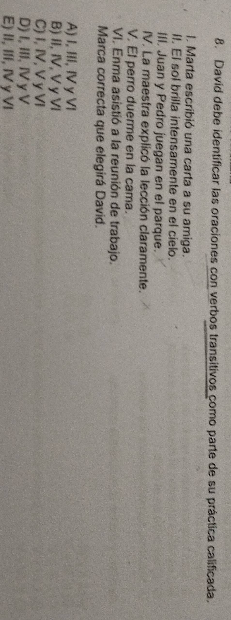 David debe identificar las oraciones con verbos transitivos como parte de su práctica calificada.
I. Marta escribió una carta a su amiga.
II. El sol brilla intensamente en el cielo.
III. Juan y Pedro juegan en el parque.
IV. La maestra explicó la lección claramente.
V. El perro duerme en la cama.
VI. Enma asistió a la reunión de trabajo.
Marca correcta que elegirá David.
A) I, III, IV yVI
B) II, IV, V y VI
C) I, IV, V y VI
D) I, III, Iy V
E) II, III, IV y VI