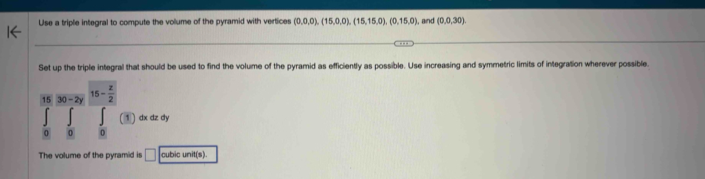 Use a triple integral to compute the volume of the pyramid with vertices (0,0,0),(15,0,0),(15,15,0),(0,15,0) , and (0,0,30). 
Set up the triple integral that should be used to find the volume of the pyramid as efficiently as possible. Use increasing and symmetric limits of integration wherever possible.
1530-2y 15- z/2 
∈tlimits _0∈tlimits _0f(1) dx dz dy 
The volume of the pyramid is □ cubic unit(s).