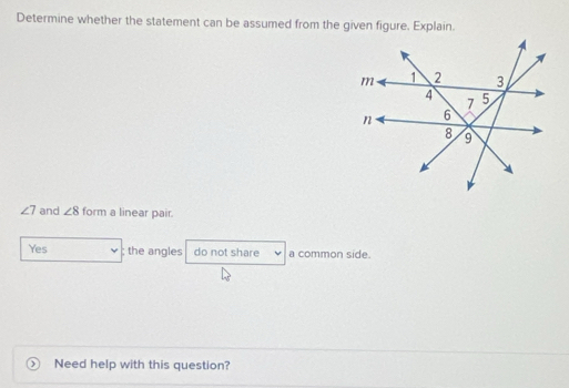 Determine whether the statement can be assumed from the given figure. Explain.
∠ 7 and ∠ 8 form a linear pair.
Yes ; the angles do not share a common side.
Need help with this question?