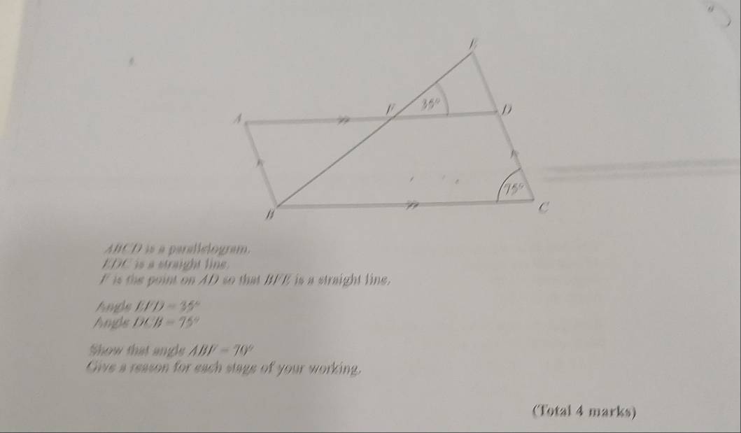 ABCD is a paraliclogram.
EDC is a straight line 
F is the point on AD so that BFE is a straight line.
hmps EFD=35°
Ampls DCB=75°
Show that angle ABF=70°
Give a reason for each stage of your working.
(Total 4 marks)