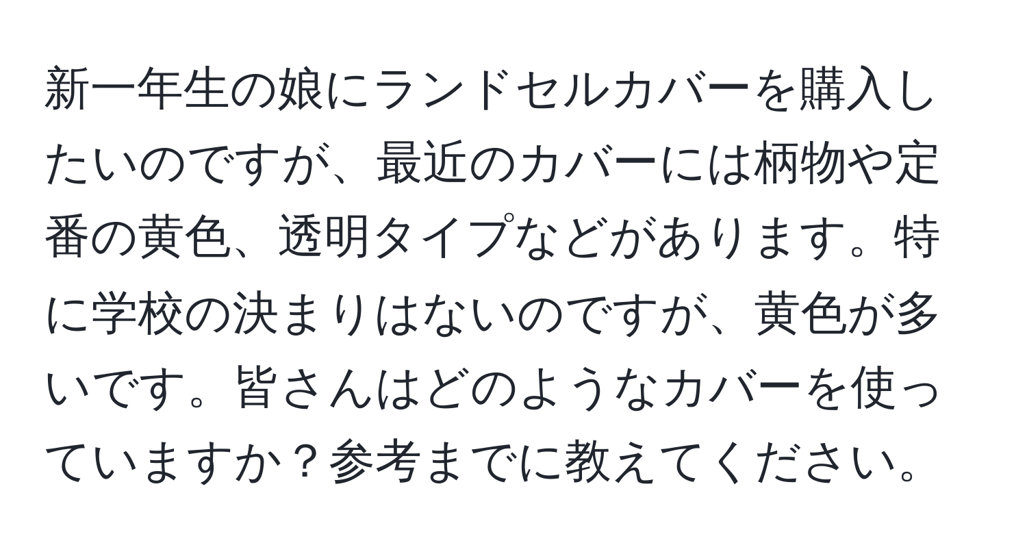 新一年生の娘にランドセルカバーを購入したいのですが、最近のカバーには柄物や定番の黄色、透明タイプなどがあります。特に学校の決まりはないのですが、黄色が多いです。皆さんはどのようなカバーを使っていますか？参考までに教えてください。