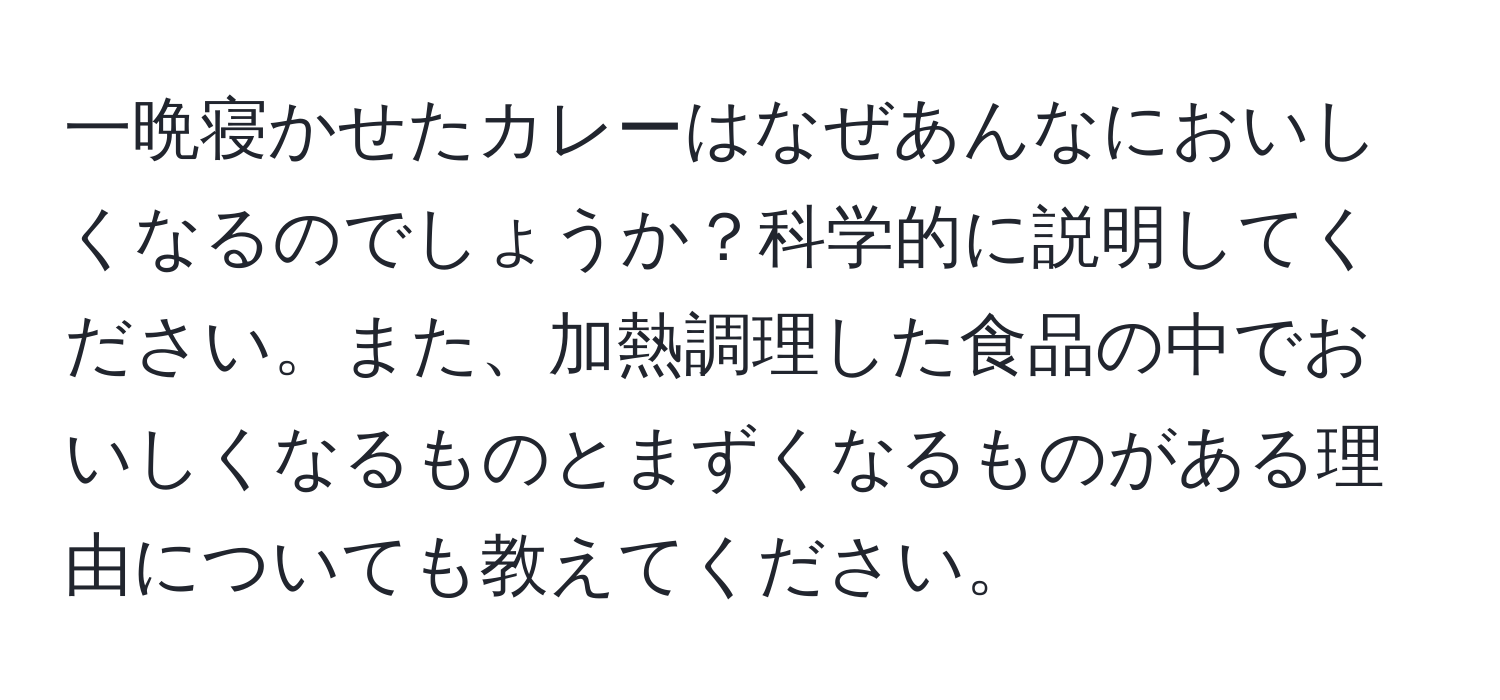 一晩寝かせたカレーはなぜあんなにおいしくなるのでしょうか？科学的に説明してください。また、加熱調理した食品の中でおいしくなるものとまずくなるものがある理由についても教えてください。