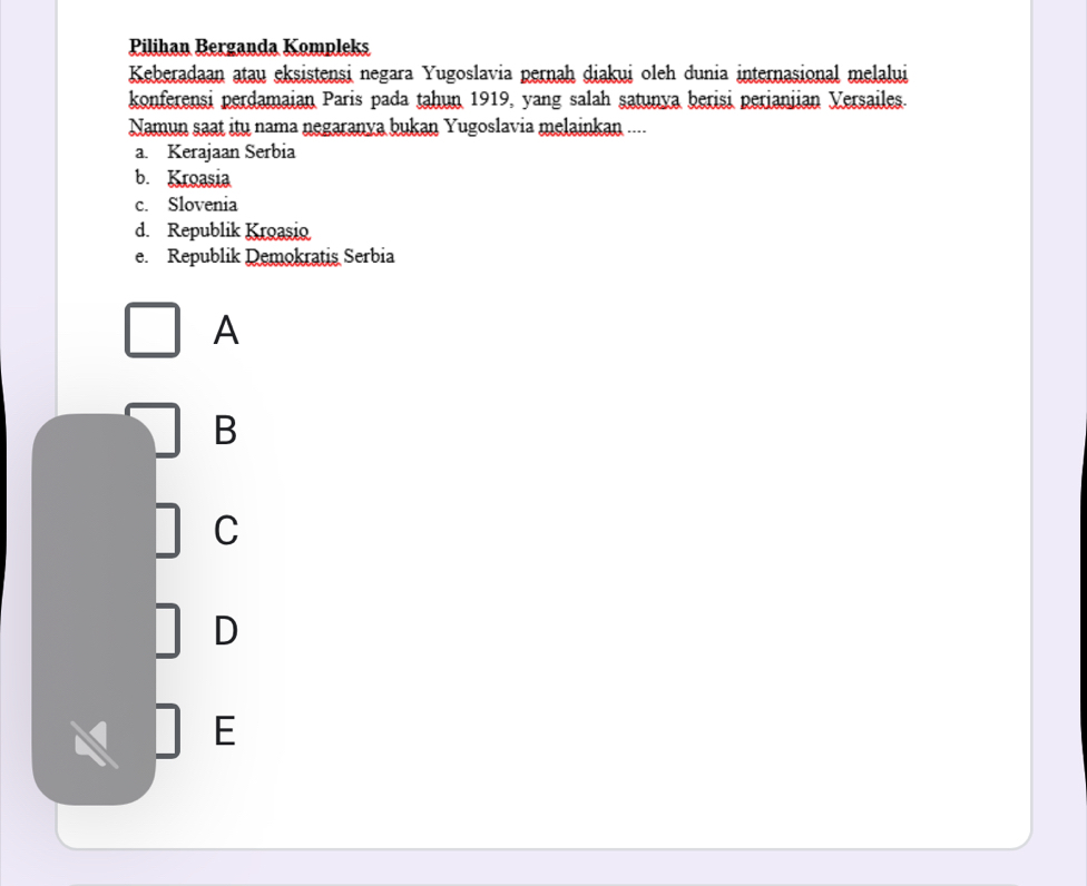 Pilihan Berganda Kompleks
Keberadaan atau eksistensi negara Yugoslavia pernah diakui oleh dunia internasional melalui
konferensi perdamaian Paris pada tahun 1919, yang salah satunva berisi perianiian Versailes.
Namun saat itu nama negaranya bukan Yugoslavia melainkan ....
a. Kerajaan Serbia
b. Kroasia
c. Slovenia
d. Republik Kroasio
e. Republik Demokratis Serbia
A
B
C
D
E