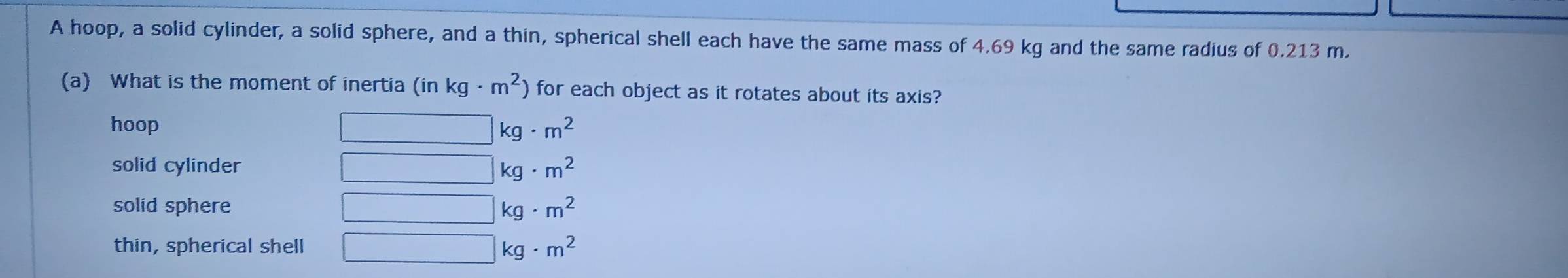 A hoop, a solid cylinder, a solid sphere, and a thin, spherical shell each have the same mass of 4.69 kg and the same radius of 0.213 m.
(a) What is the moment of inertia (in kg· m^2) for each object as it rotates about its axis?
hoop kg· m^2
solid cylinder kg· m^2
solid sphere kg· m^2
thin, spherical shell
kg· m^2