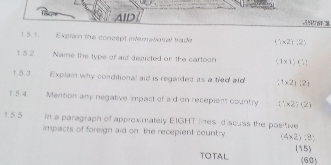 AID /
1.5.1. Explain the concept international trade
(1* 2)(2)
1.5 2. Name the type of aid depicted on the cartoon
(1* 1)(1)
1.5.3. Explain why conditional aid is regarded as a tied aid (1* 2)(2)
1.5.4. Mention any negative impact of aid on recepient country. (1* 2)(2)
1.5.5 In a paragraph of approximately EIGHT lines ,discuss the positive
impacts of foreign aid on the recepient country. (4* 2)(8)
(15)
TOTAL (60)