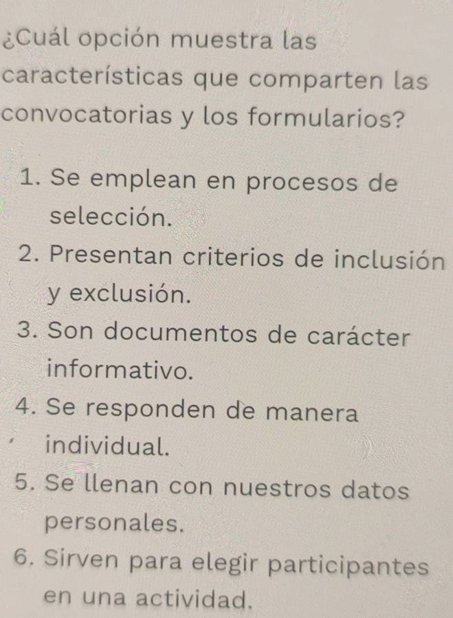 ¿Cuál opción muestra las
características que comparten las
convocatorias y los formularios?
1. Se emplean en procesos de
selección.
2. Presentan criterios de inclusión
y exclusión.
3. Son documentos de carácter
informativo.
4. Se responden de manera
individual.
5. Se llenan con nuestros datos
personales.
6. Sirven para elegir participantes
en una actividad.