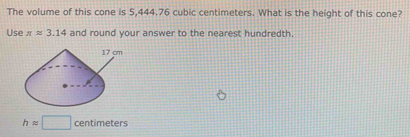 The volume of this cone is 5,444.76 cubic centimeters. What is the height of this cone? 
Use π approx 3.14 and round your answer to the nearest hundredth.
happrox □ centimeters